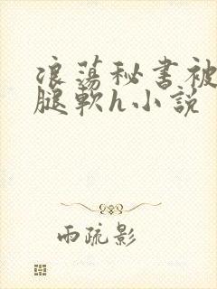 浪荡秘书被啪到腿软h小说