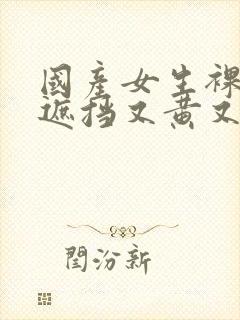 国产女生裸体无遮挡又黄又爽