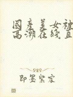 国产美女被遭强高潮在线直播