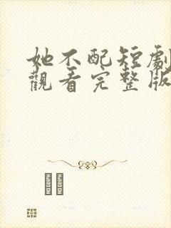 她不配短剧免费观看完整版