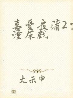 喜爱夜蒲2云雨潼床戏