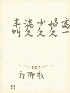 丰满少妇高潮惨叫久久久一