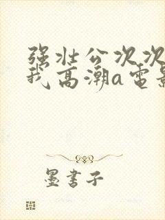 强壮公次次弄得我高潮a电影