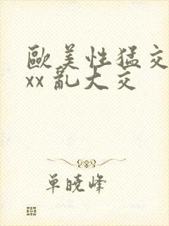 欧美性猛交 xxx 乱大交