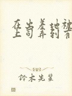 在出差地被变态上司弄到有感