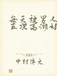 每天被男人操四五次高潮好累哦