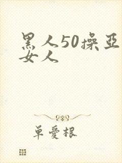黑人50操亚洲女人