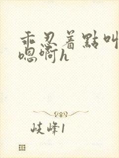 乖忍着点叫出来嗯啊h