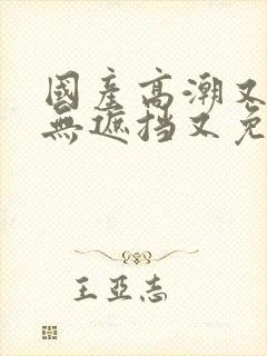 国产高潮又爽又无遮挡又免费