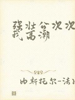 强壮公次次弄的我高潮
