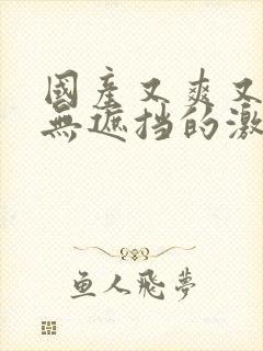 国产又爽又黄又无遮挡的激情视频