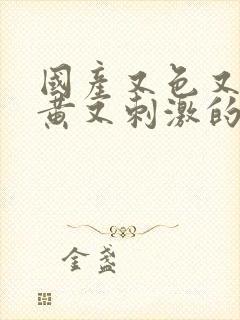 国产又色又爽又黄又刺激的视频