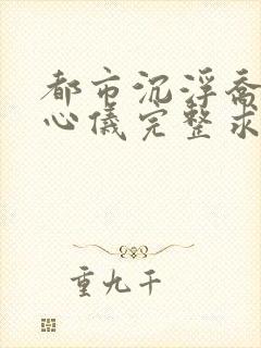 都市沉浮乔梁叶心仪完整求书帮