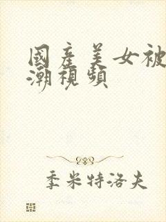 国产美女被c高潮视频