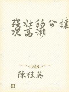 强壮的公让我次次高潮