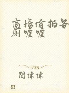 商场偷拍各种女厕嘘嘘