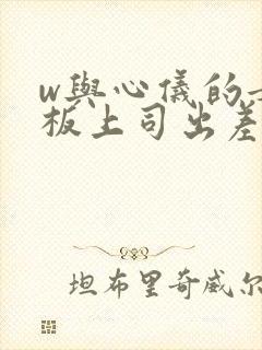 w与心仪的女老板上司出差