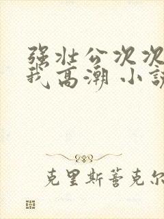 强壮公次次弄得我高潮 小说