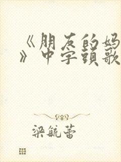 《朋友的妈妈5》中字头歌词华丽的外出