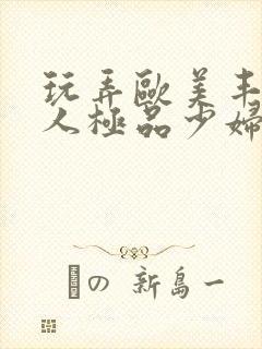 玩弄欧美丰满诱人极品少妇