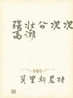 强壮公次次让我高潮