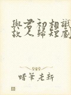 与君初相识犹如故人归短剧