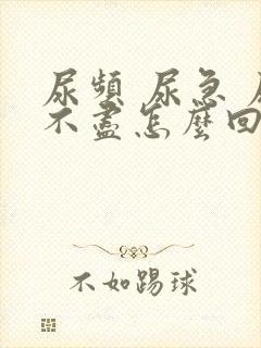 尿频 尿急 尿不尽怎么回事