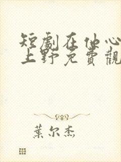 短剧在他心尖尖上野免费观看