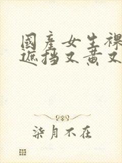 国产女生裸体无遮挡又黄又爽