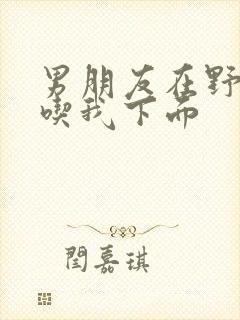 男朋友在野外猛吃我下面