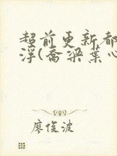 超前更新都市沉浮(乔梁叶心仪)又名:做局