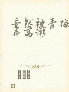 竟然被青梅竹马弄高潮