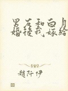 男友和白月光求婚后我嫁给他死对头在线阅读