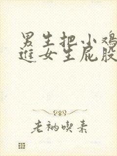 男生把小鸡鸡插进女生屁股的视频