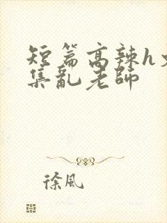 短篇高辣h文合集乱老师
