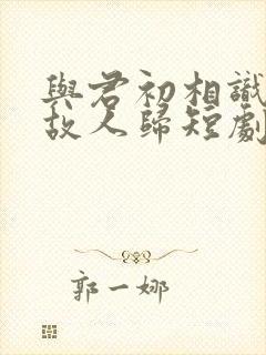 与君初相识犹如故人归短剧