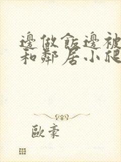 边做饭边被躁我和邻居小爬爬