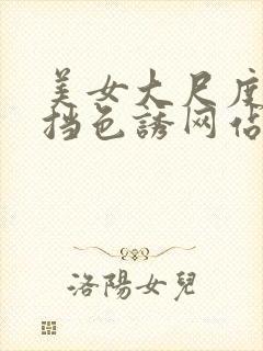 美女大尺度无遮挡色诱网站大全