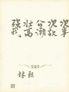 强壮公次次弄得我高潮故事