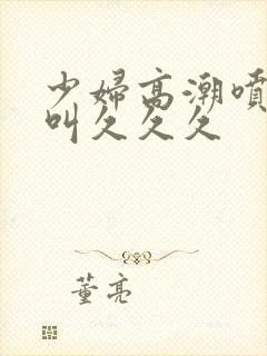 少妇高潮喷水惨叫久久久