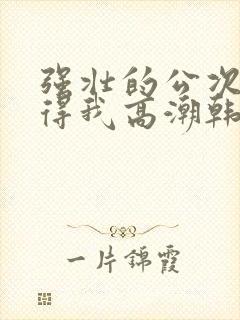 强壮的公次次弄得我高潮韩国电影