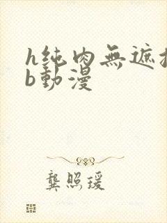 h纯肉无遮挡3b动漫