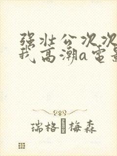 强壮公次次弄得我高潮a电影