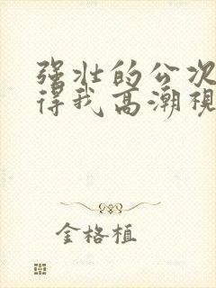 强壮的公次次弄得我高潮视频