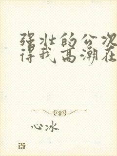 强壮的公次次弄得我高潮在线观看