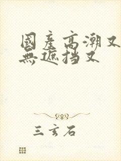 国产高潮又爽又无遮挡又