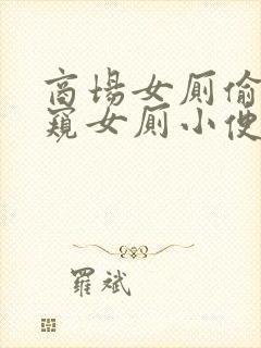 商场女厕偷拍偷窥女厕小便