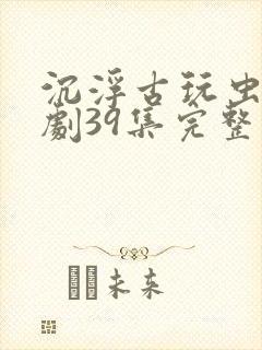 沉浮古玩虫电视剧39集完整版免费观看