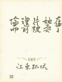 伦理片她在丈夫面前被耍了