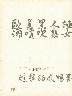 欧美黑人极品高潮喷吹熟女一区二区三区